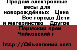 Продам электронные весы для новорождённых › Цена ­ 1 500 - Все города Дети и материнство » Другое   . Пермский край,Чайковский г.